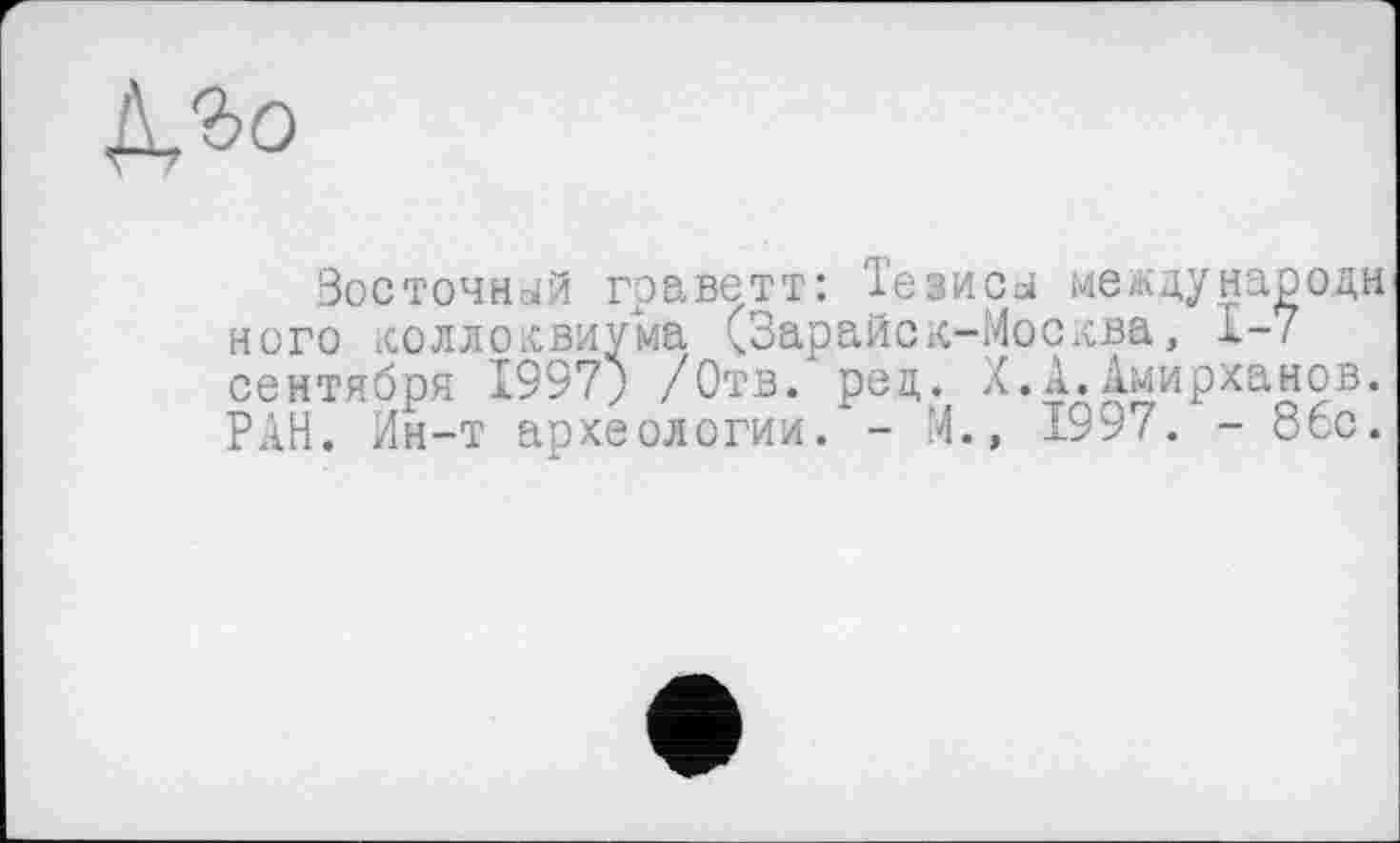 ﻿№о
Восточней граветт: Іезисд между народи ного коллоквиума (Зарайск-Москва, 1-7 сентября 1997; /Отв. рец. X.А.Амирханов. РАН. Ин-т археологии. - М., 1997. - 86с.